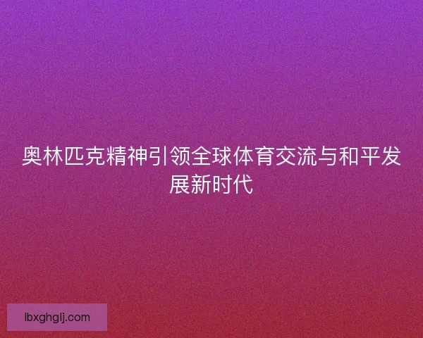 奥林匹克精神引领全球体育交流与和平发展新时代