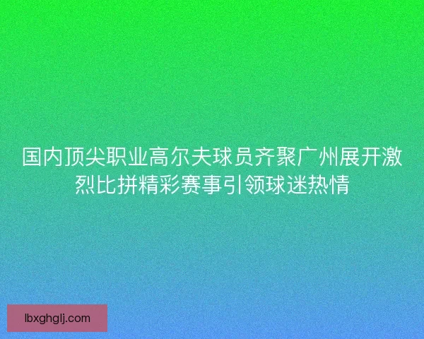 国内顶尖职业高尔夫球员齐聚广州展开激烈比拼精彩赛事引领球迷热情