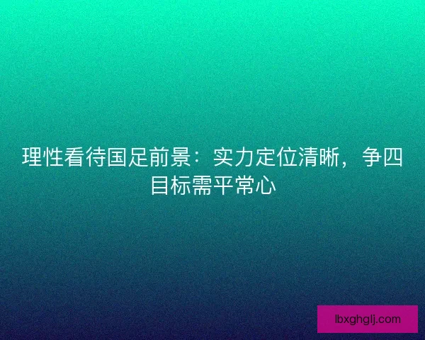 理性看待国足前景：实力定位清晰，争四目标需平常心