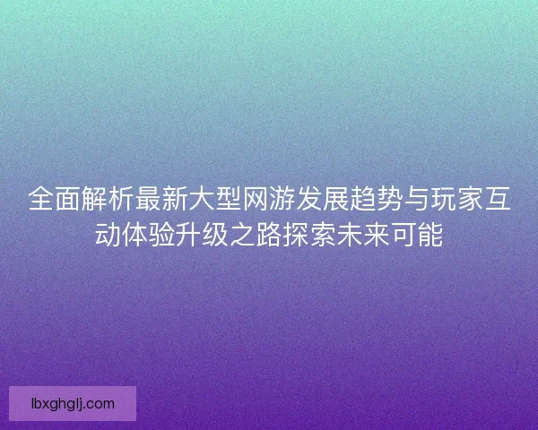 全面解析最新大型网游发展趋势与玩家互动体验升级之路探索未来可能